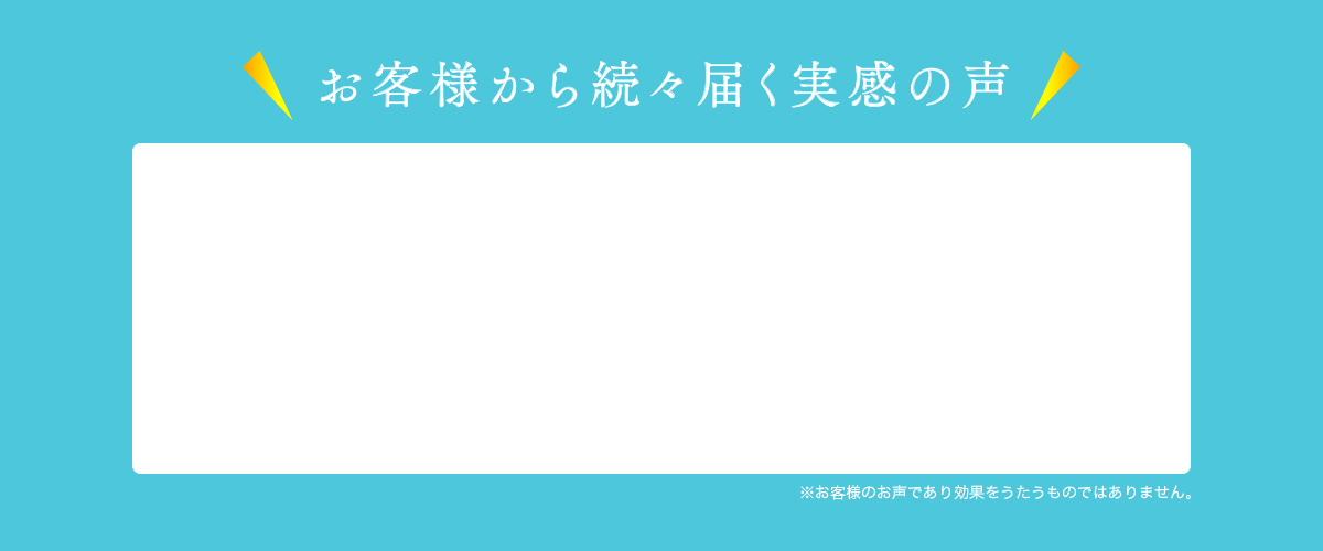 お客様から続々届く実感の声※お客様のお声であり効果をうたうものではありません。